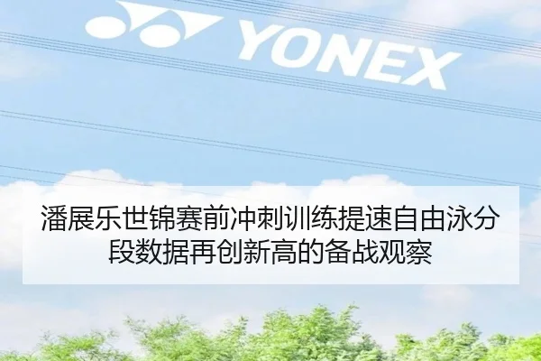 潘展乐世锦赛前冲刺训练提速自由泳分段数据再创新高的备战观察