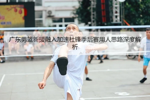 广东男篮新援融入加速杜锋季后赛用人思路深度解析