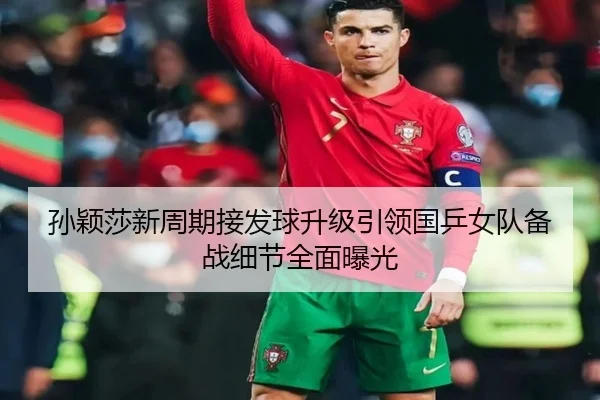 孙颖莎新周期接发球升级引领国乒女队备战细节全面曝光