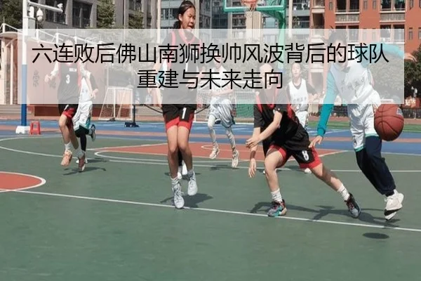 六连败后佛山南狮换帅风波背后的球队重建与未来走向