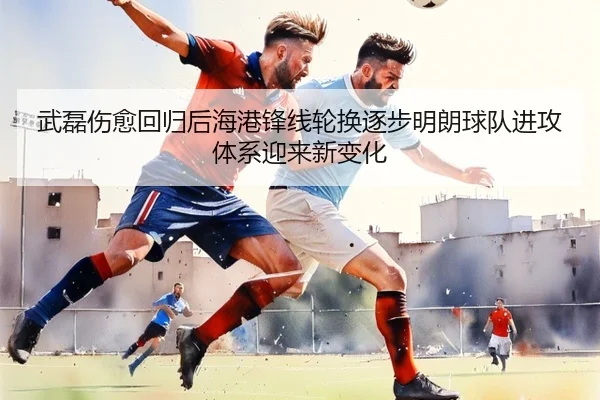 武磊伤愈回归后海港锋线轮换逐步明朗球队进攻体系迎来新变化